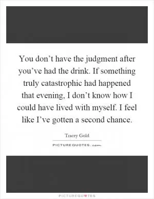 You don’t have the judgment after you’ve had the drink. If something truly catastrophic had happened that evening, I don’t know how I could have lived with myself. I feel like I’ve gotten a second chance Picture Quote #1
