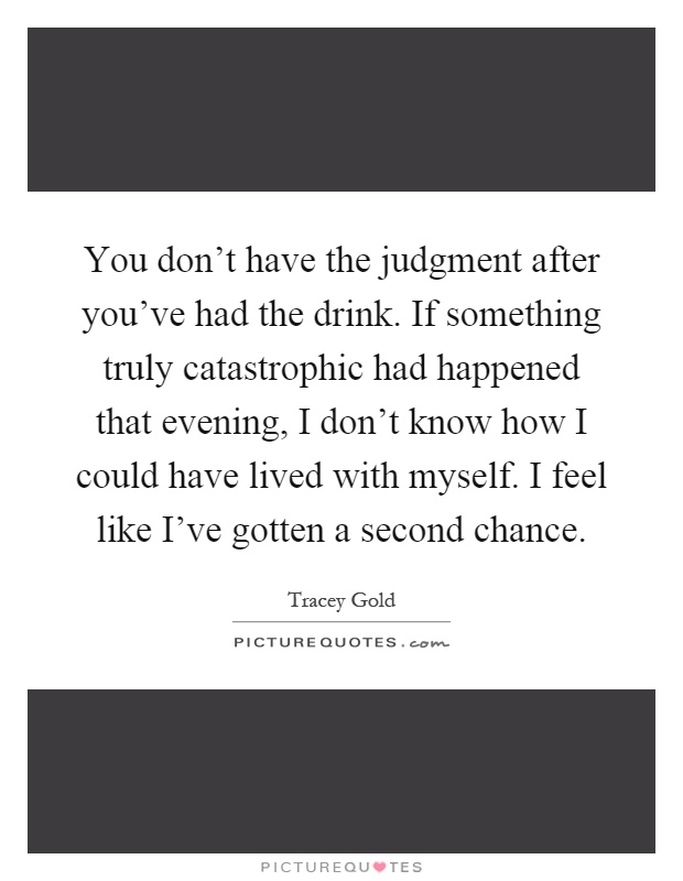 You don't have the judgment after you've had the drink. If something truly catastrophic had happened that evening, I don't know how I could have lived with myself. I feel like I've gotten a second chance Picture Quote #1