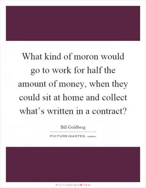 What kind of moron would go to work for half the amount of money, when they could sit at home and collect what’s written in a contract? Picture Quote #1