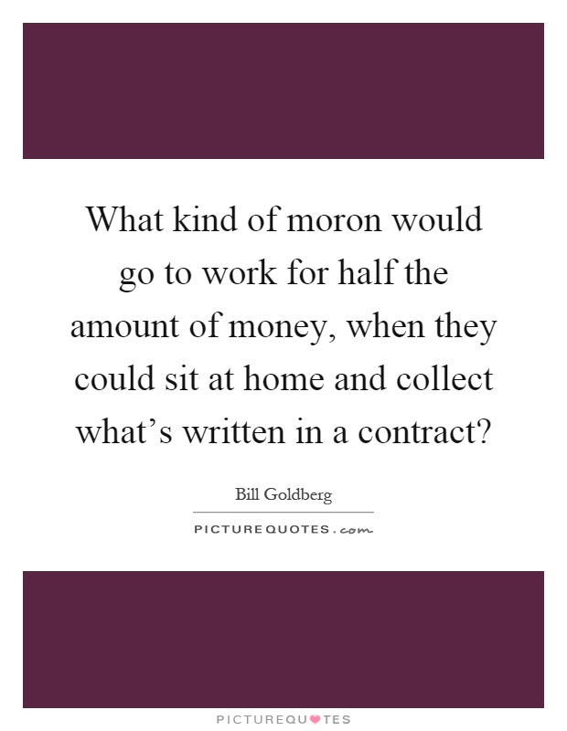 What kind of moron would go to work for half the amount of money, when they could sit at home and collect what's written in a contract? Picture Quote #1