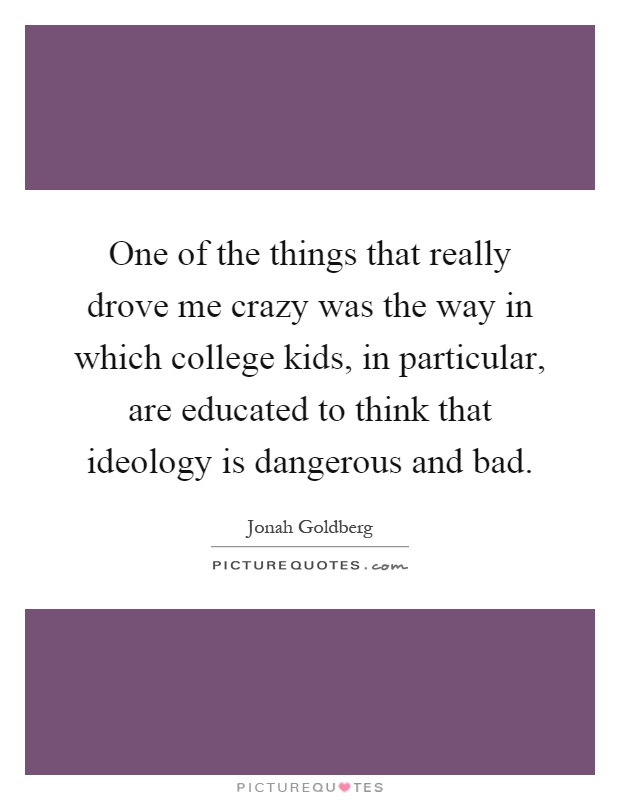 One of the things that really drove me crazy was the way in which college kids, in particular, are educated to think that ideology is dangerous and bad Picture Quote #1