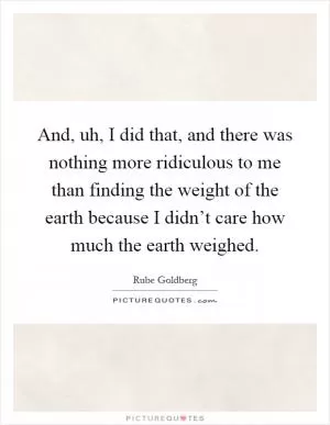 And, uh, I did that, and there was nothing more ridiculous to me than finding the weight of the earth because I didn’t care how much the earth weighed Picture Quote #1