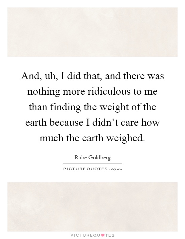 And, uh, I did that, and there was nothing more ridiculous to me than finding the weight of the earth because I didn't care how much the earth weighed Picture Quote #1