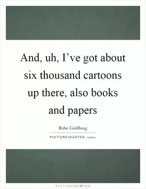 And, uh, I’ve got about six thousand cartoons up there, also books and papers Picture Quote #1