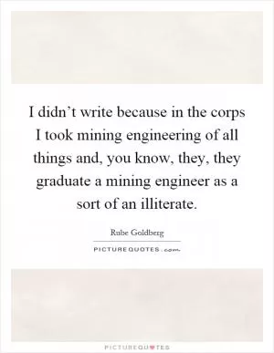 I didn’t write because in the corps I took mining engineering of all things and, you know, they, they graduate a mining engineer as a sort of an illiterate Picture Quote #1