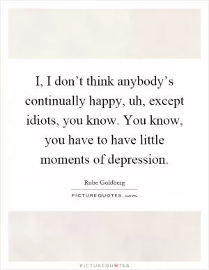I, I don’t think anybody’s continually happy, uh, except idiots, you know. You know, you have to have little moments of depression Picture Quote #1