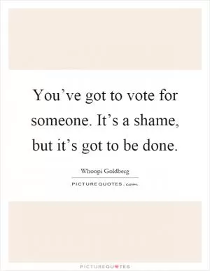 You’ve got to vote for someone. It’s a shame, but it’s got to be done Picture Quote #1
