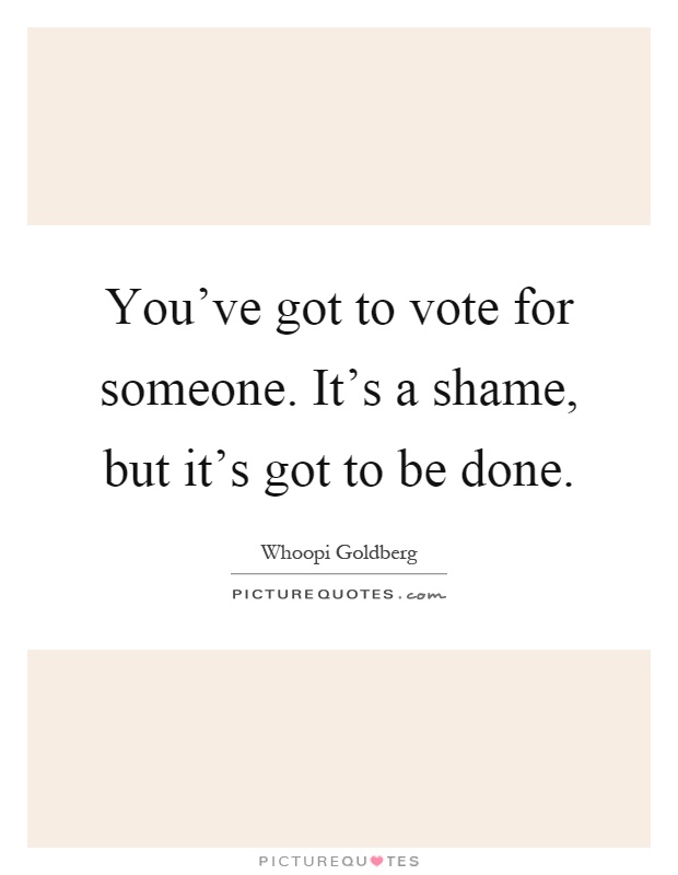 You've got to vote for someone. It's a shame, but it's got to be done Picture Quote #1