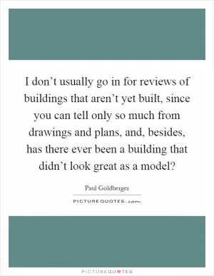 I don’t usually go in for reviews of buildings that aren’t yet built, since you can tell only so much from drawings and plans, and, besides, has there ever been a building that didn’t look great as a model? Picture Quote #1