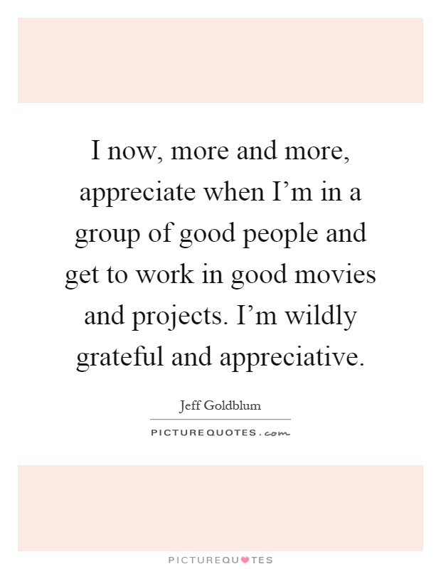I now, more and more, appreciate when I'm in a group of good people and get to work in good movies and projects. I'm wildly grateful and appreciative Picture Quote #1