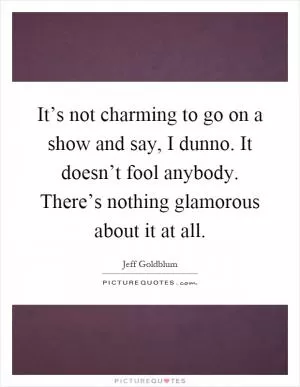 It’s not charming to go on a show and say, I dunno. It doesn’t fool anybody. There’s nothing glamorous about it at all Picture Quote #1
