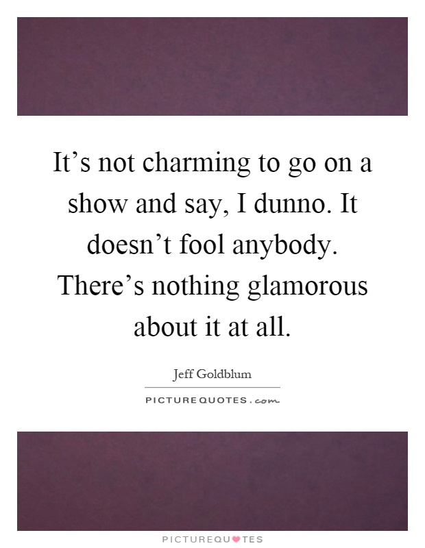 It's not charming to go on a show and say, I dunno. It doesn't fool anybody. There's nothing glamorous about it at all Picture Quote #1