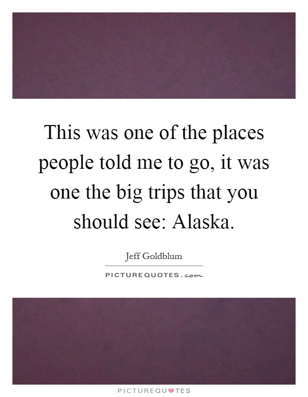This was one of the places people told me to go, it was one the big trips that you should see: Alaska Picture Quote #1