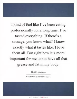 I kind of feel like I’ve been eating professionally for a long time. I’ve tasted everything. If there’s a sausage, you know what? I know exactly what it tastes like. I love them all. But right now it’s more important for me to not have all that grease and fat in my body Picture Quote #1