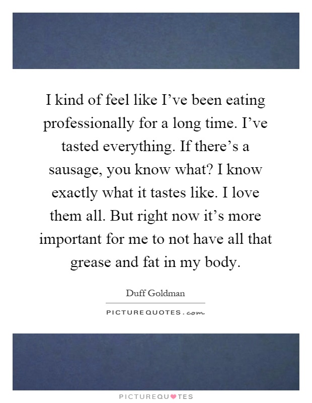 I kind of feel like I've been eating professionally for a long time. I've tasted everything. If there's a sausage, you know what? I know exactly what it tastes like. I love them all. But right now it's more important for me to not have all that grease and fat in my body Picture Quote #1