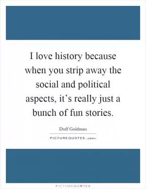 I love history because when you strip away the social and political aspects, it’s really just a bunch of fun stories Picture Quote #1