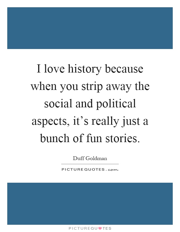 I love history because when you strip away the social and political aspects, it's really just a bunch of fun stories Picture Quote #1