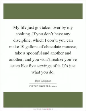 My life just got taken over by my cooking. If you don’t have any discipline, which I don’t, you can make 10 gallons of chocolate mousse, take a spoonful and another and another, and you won’t realize you’ve eaten like five servings of it. It’s just what you do Picture Quote #1