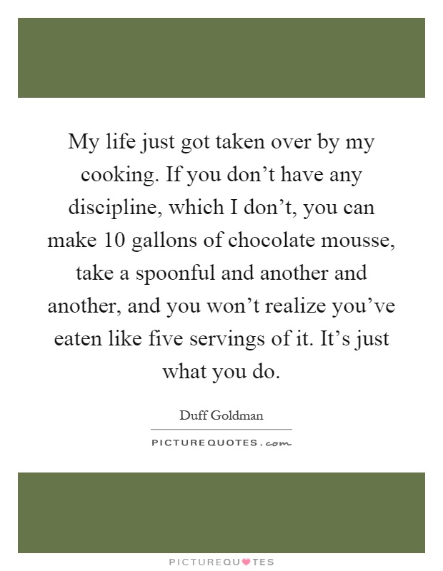 My life just got taken over by my cooking. If you don't have any discipline, which I don't, you can make 10 gallons of chocolate mousse, take a spoonful and another and another, and you won't realize you've eaten like five servings of it. It's just what you do Picture Quote #1
