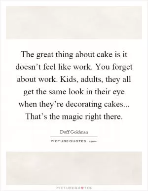 The great thing about cake is it doesn’t feel like work. You forget about work. Kids, adults, they all get the same look in their eye when they’re decorating cakes... That’s the magic right there Picture Quote #1