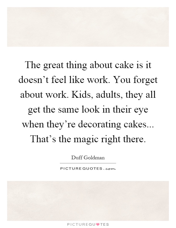 The great thing about cake is it doesn't feel like work. You forget about work. Kids, adults, they all get the same look in their eye when they're decorating cakes... That's the magic right there Picture Quote #1