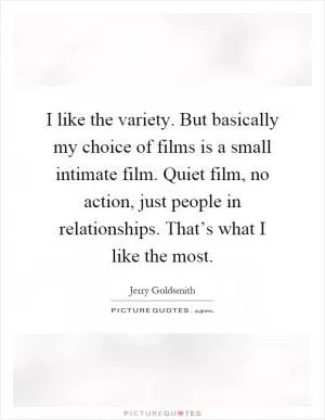 I like the variety. But basically my choice of films is a small intimate film. Quiet film, no action, just people in relationships. That’s what I like the most Picture Quote #1