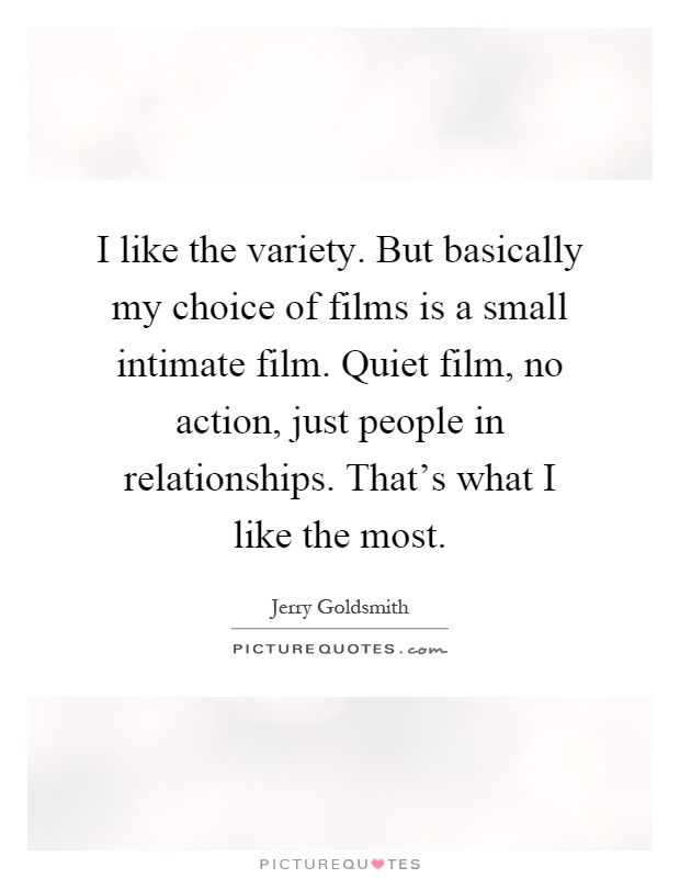 I like the variety. But basically my choice of films is a small intimate film. Quiet film, no action, just people in relationships. That's what I like the most Picture Quote #1