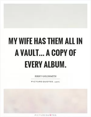 My wife has them all in a vault... a copy of every album Picture Quote #1