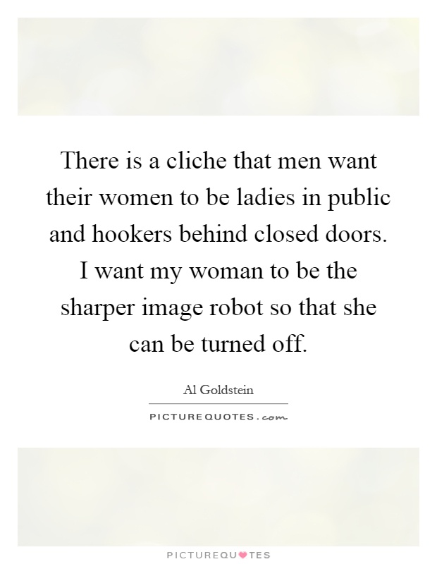 There is a cliche that men want their women to be ladies in public and hookers behind closed doors. I want my woman to be the sharper image robot so that she can be turned off Picture Quote #1