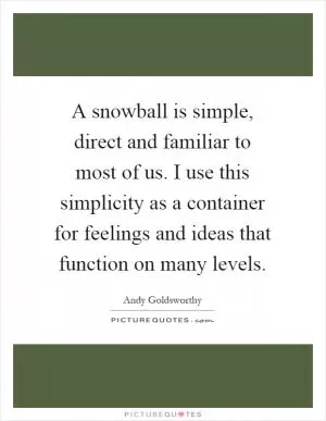 A snowball is simple, direct and familiar to most of us. I use this simplicity as a container for feelings and ideas that function on many levels Picture Quote #1