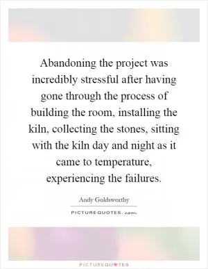 Abandoning the project was incredibly stressful after having gone through the process of building the room, installing the kiln, collecting the stones, sitting with the kiln day and night as it came to temperature, experiencing the failures Picture Quote #1