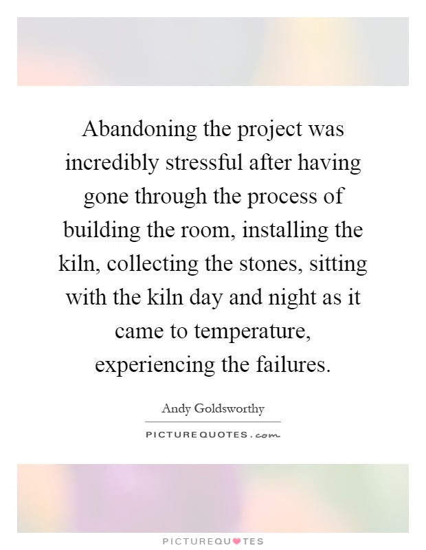 Abandoning the project was incredibly stressful after having gone through the process of building the room, installing the kiln, collecting the stones, sitting with the kiln day and night as it came to temperature, experiencing the failures Picture Quote #1