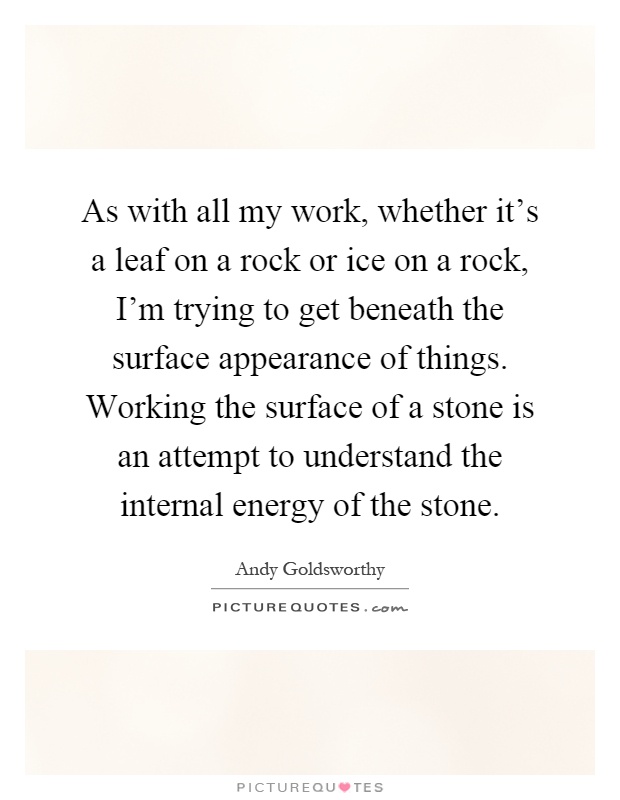 As with all my work, whether it's a leaf on a rock or ice on a rock, I'm trying to get beneath the surface appearance of things. Working the surface of a stone is an attempt to understand the internal energy of the stone Picture Quote #1