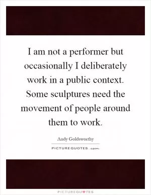 I am not a performer but occasionally I deliberately work in a public context. Some sculptures need the movement of people around them to work Picture Quote #1