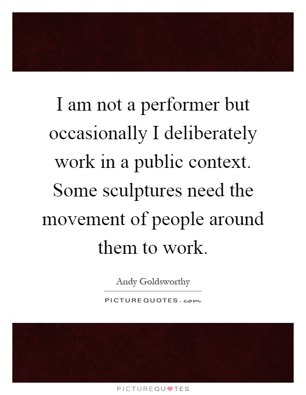 I am not a performer but occasionally I deliberately work in a public context. Some sculptures need the movement of people around them to work Picture Quote #1
