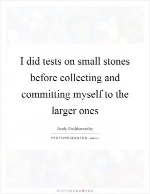 I did tests on small stones before collecting and committing myself to the larger ones Picture Quote #1