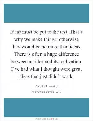 Ideas must be put to the test. That’s why we make things; otherwise they would be no more than ideas. There is often a huge difference between an idea and its realization. I’ve had what I thought were great ideas that just didn’t work Picture Quote #1