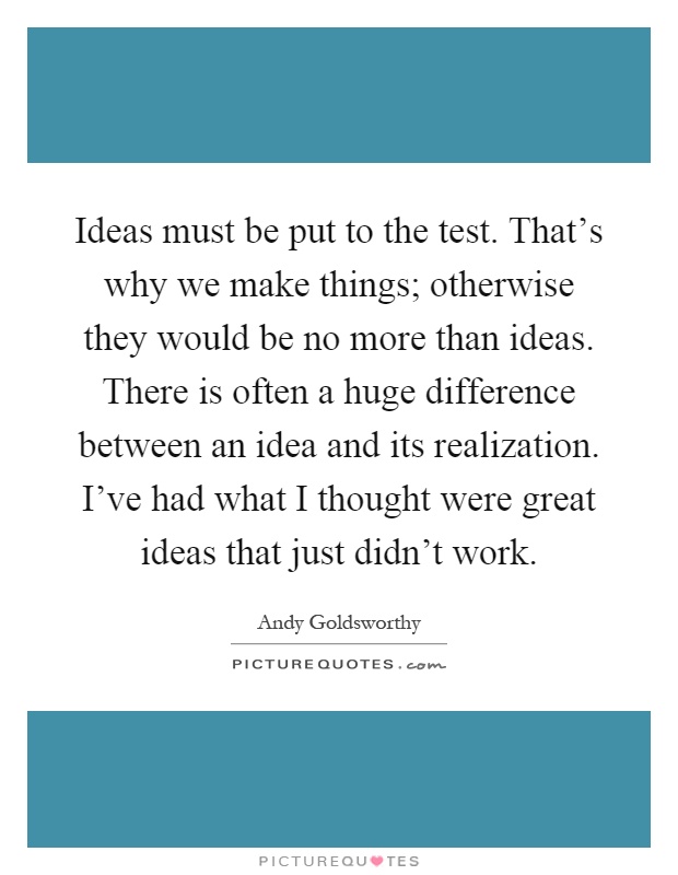 Ideas must be put to the test. That's why we make things; otherwise they would be no more than ideas. There is often a huge difference between an idea and its realization. I've had what I thought were great ideas that just didn't work Picture Quote #1