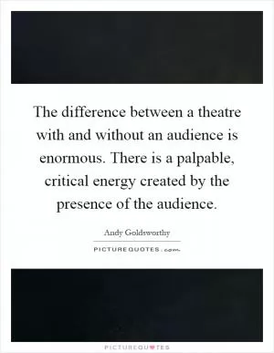 The difference between a theatre with and without an audience is enormous. There is a palpable, critical energy created by the presence of the audience Picture Quote #1