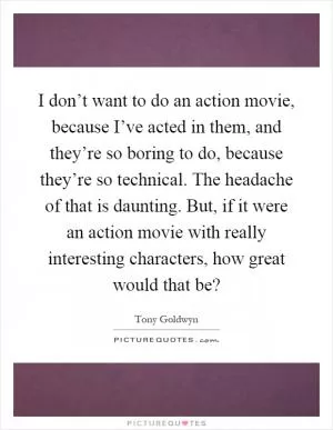 I don’t want to do an action movie, because I’ve acted in them, and they’re so boring to do, because they’re so technical. The headache of that is daunting. But, if it were an action movie with really interesting characters, how great would that be? Picture Quote #1