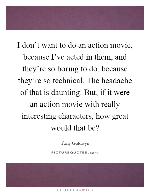I don't want to do an action movie, because I've acted in them, and they're so boring to do, because they're so technical. The headache of that is daunting. But, if it were an action movie with really interesting characters, how great would that be? Picture Quote #1