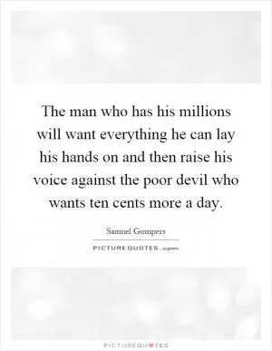 The man who has his millions will want everything he can lay his hands on and then raise his voice against the poor devil who wants ten cents more a day Picture Quote #1