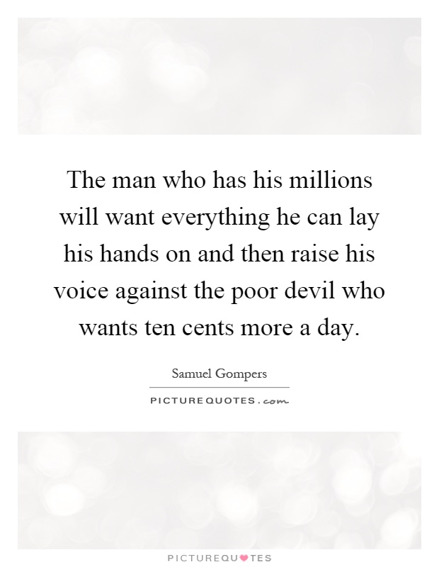 The man who has his millions will want everything he can lay his hands on and then raise his voice against the poor devil who wants ten cents more a day Picture Quote #1