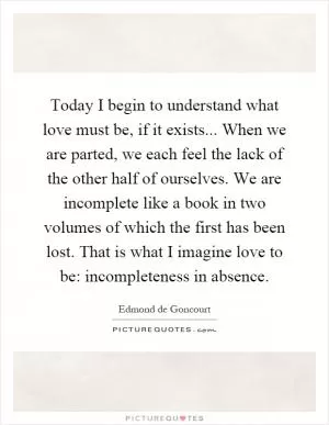 Today I begin to understand what love must be, if it exists... When we are parted, we each feel the lack of the other half of ourselves. We are incomplete like a book in two volumes of which the first has been lost. That is what I imagine love to be: incompleteness in absence Picture Quote #1