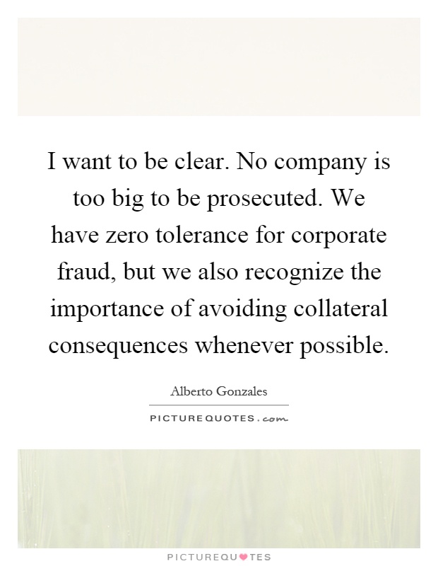 I want to be clear. No company is too big to be prosecuted. We have zero tolerance for corporate fraud, but we also recognize the importance of avoiding collateral consequences whenever possible Picture Quote #1