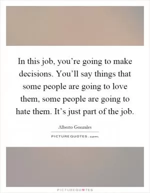 In this job, you’re going to make decisions. You’ll say things that some people are going to love them, some people are going to hate them. It’s just part of the job Picture Quote #1
