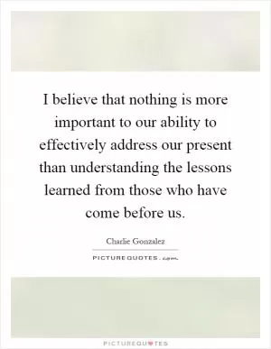 I believe that nothing is more important to our ability to effectively address our present than understanding the lessons learned from those who have come before us Picture Quote #1