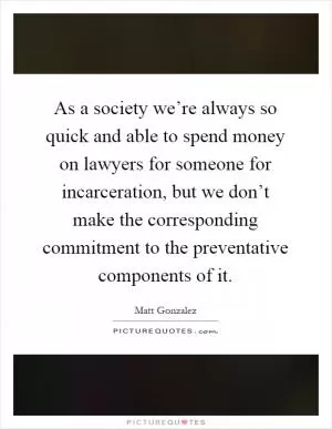 As a society we’re always so quick and able to spend money on lawyers for someone for incarceration, but we don’t make the corresponding commitment to the preventative components of it Picture Quote #1