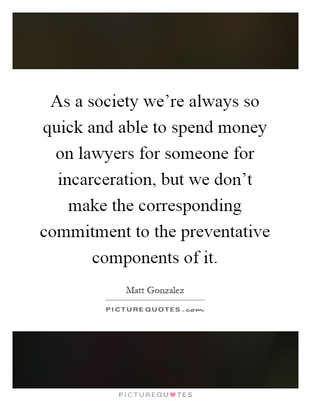 As a society we're always so quick and able to spend money on lawyers for someone for incarceration, but we don't make the corresponding commitment to the preventative components of it Picture Quote #1