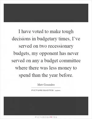 I have voted to make tough decisions in budgetary times, I’ve served on two recessionary budgets, my opponent has never served on any a budget committee where there was less money to spend than the year before Picture Quote #1